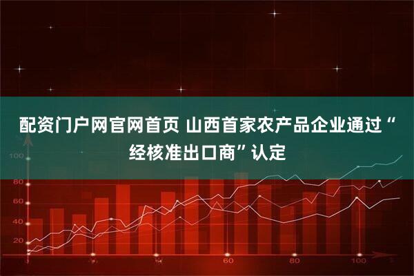 配资门户网官网首页 山西首家农产品企业通过“经核准出口商”认定