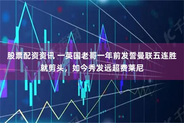 股票配资资讯 一英国老哥一年前发誓曼联五连胜就剪头，如今秀发远超费莱尼