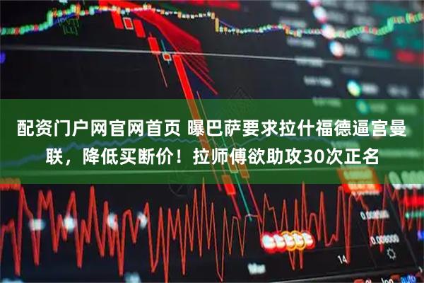 配资门户网官网首页 曝巴萨要求拉什福德逼宫曼联，降低买断价！拉师傅欲助攻30次正名