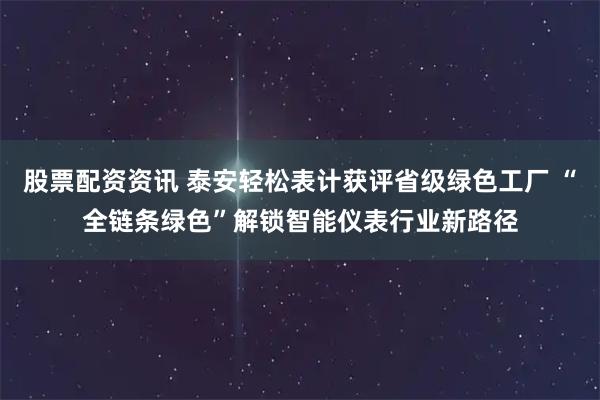 股票配资资讯 泰安轻松表计获评省级绿色工厂 “全链条绿色”解锁智能仪表行业新路径