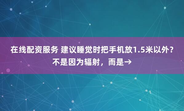 在线配资服务 建议睡觉时把手机放1.5米以外？不是因为辐射，而是→