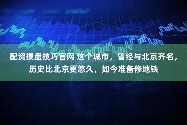 配资操盘技巧官网 这个城市，曾经与北京齐名，历史比北京更悠久，如今准备修地铁