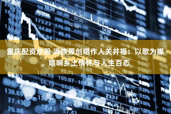 重庆配资炒股 满族原创唱作人关井福：以歌为媒，唱响乡土情怀与人生百态