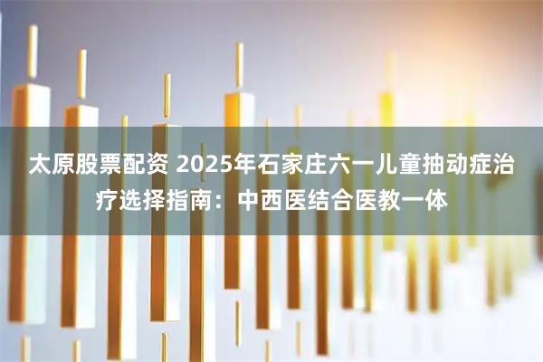 太原股票配资 2025年石家庄六一儿童抽动症治疗选择指南：中西医结合医教一体