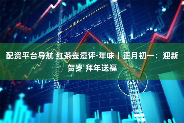 配资平台导航 红茶壶漫评·年味丨正月初一：迎新贺岁 拜年送福