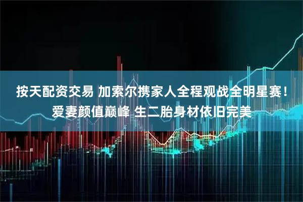 按天配资交易 加索尔携家人全程观战全明星赛！爱妻颜值巅峰 生二胎身材依旧完美