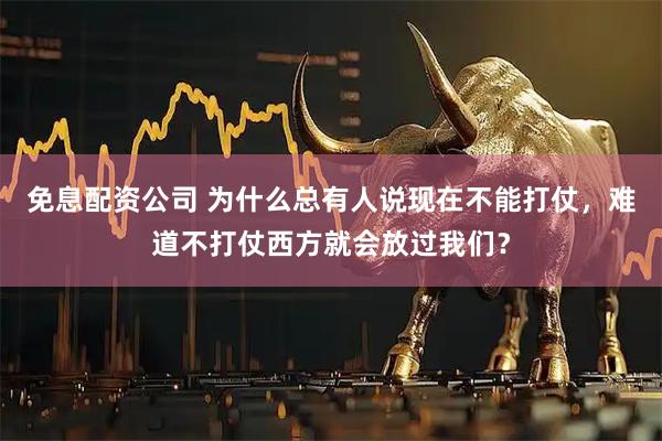 免息配资公司 为什么总有人说现在不能打仗，难道不打仗西方就会放过我们？