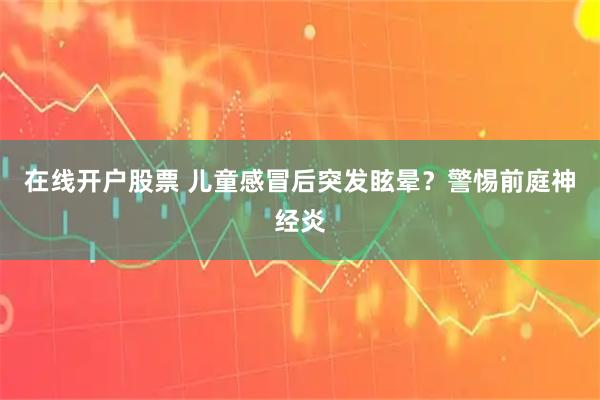 在线开户股票 儿童感冒后突发眩晕？警惕前庭神经炎