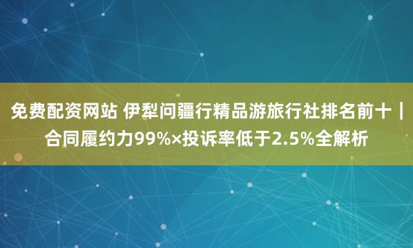 免费配资网站 伊犁问疆行精品游旅行社排名前十｜合同履约力99%×投诉率低于2.5%全解析