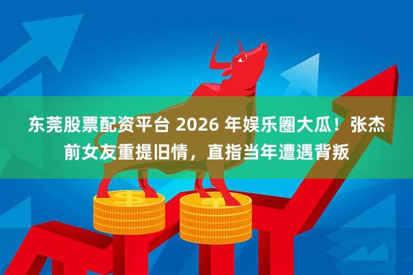 东莞股票配资平台 2026 年娱乐圈大瓜！张杰前女友重提旧情，直指当年遭遇背叛