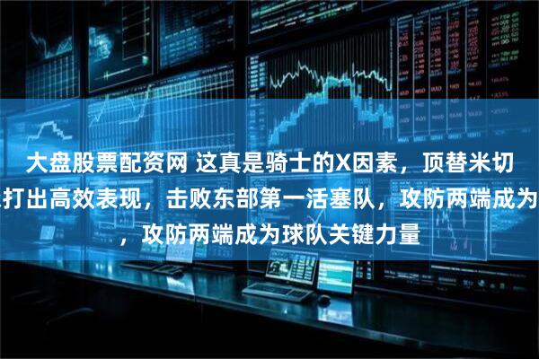 大盘股票配资网 这真是骑士的X因素，顶替米切尔首发的泰森打出高效表现，击败东部第一活塞队，攻防两端成为球队关键力量