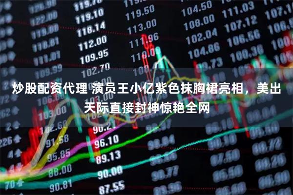 炒股配资代理 演员王小亿紫色抹胸裙亮相，美出天际直接封神惊艳全网