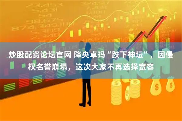 炒股配资论坛官网 降央卓玛“跌下神坛”，因侵权名誉崩塌，这次大家不再选择宽容