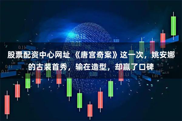 股票配资中心网址 《唐宫奇案》这一次，姚安娜的古装首秀，输在造型，却赢了口碑