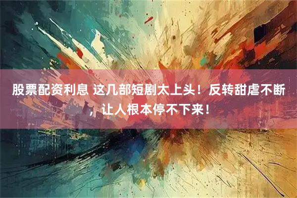 股票配资利息 这几部短剧太上头！反转甜虐不断，让人根本停不下来！